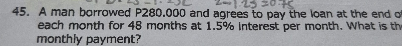 A man borrowed P280.000 and agrees to pay the loan at the end of 
each month for 48 months at 1.5% interest per month. What is th 
monthly payment?