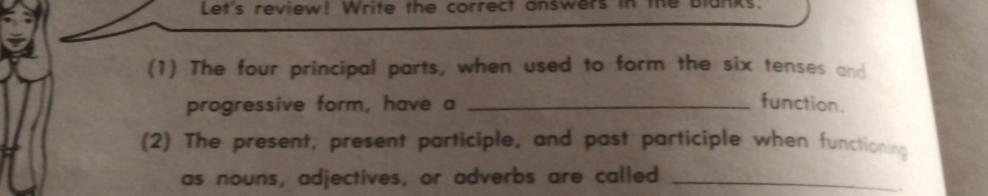 Let's review! Write the correct answers in the Blanks. 
(1) The four principal parts, when used to form the six tenses and 
progressive form, have a _function. 
(2) The present, present participle, and past participle when functioning 
as nouns, adjectives, or adverbs are called_ 
.