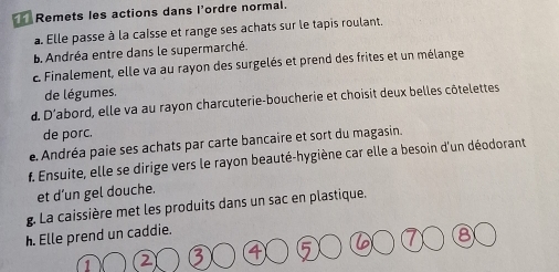 Remets les actions dans l'ordre normal. 
a. Elle passe à la caisse et range ses achats sur le tapis roulant. 
B. Andréa entre dans le supermarché. 
E Finalement, elle va au rayon des surgelés et prend des frites et un mélange 
de légumes. 
d. D'abord, elle va au rayon charcuterie-boucherie et choisit deux belles côtelettes 
de porc. 
e Andréa paie ses achats par carte bancaire et sort du magasin. 
f. Ensuite, elle se dirige vers le rayon beauté-hygiène car elle a besoin d'un déodorant 
et d’un gel douche. 
g. La caissière met les produits dans un sac en plastique. 
h. Elle prend un caddie. 
8 
1 2