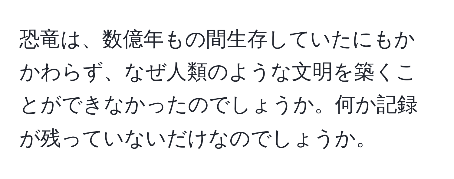 恐竜は、数億年もの間生存していたにもかかわらず、なぜ人類のような文明を築くことができなかったのでしょうか。何か記録が残っていないだけなのでしょうか。