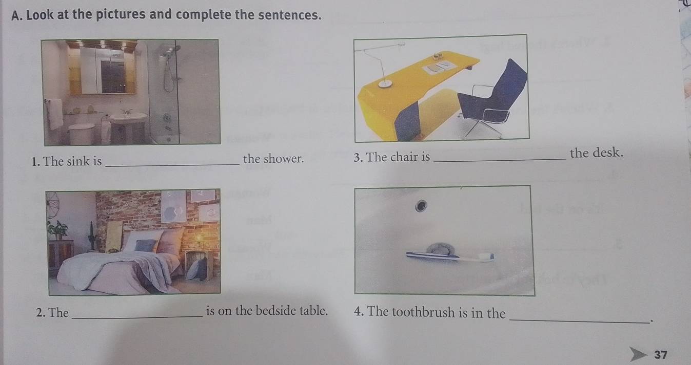 Look at the pictures and complete the sentences. 
1. The sink is _the shower. 3. The chair is_ 
the desk. 
_ 
2. The _is on the bedside table. 4. The toothbrush is in the 
. 
37