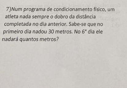 7)Num programa de condicionamento físico, um 
atleta nada sempre o dobro da distância 
completada no dia anterior. Sabe-se que no 
primeiro dia nadou 30 metros. No 6° dia ele 
nadará quantos metros?