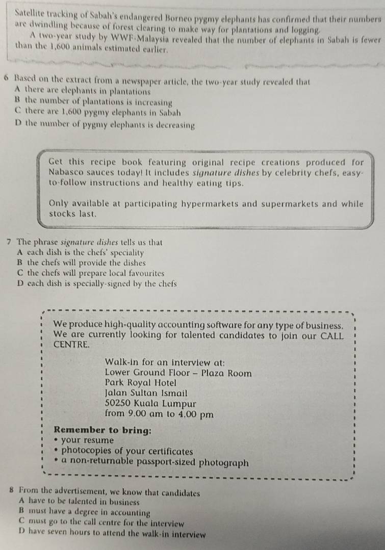 Satellite tracking of Sabah’s endangered Borneo pygmy elephants has confirmed that their numbers
are dwindling because of forest clearing to make way for plantations and logging.
A two-year study by WWF-Malaysia revealed that the number of elephants in Sabah is fewer
than the 1,600 animals estimated carlier.
6 Based on the extract from a newspaper article, the two-year study revealed that
A there are elephants in plantations
B the number of plantations is increasing
C there are 1,600 pygmy elephants in Sabah
D the number of pygmy elephants is decreasing
Get this recipe book featuring original recipe creations produced for
Nabasco sauces today! It includes signature dishes by celebrity chefs, easy-
to-follow instructions and healthy eating tips.
Only available at participating hypermarkets and supermarkets and while
stocks last.
7 The phrase signature dishes tells us that
A each dish is the chefs' speciality
B the chefs will provide the dishes
C the chefs will prepare local favourites
D each dish is specially-signed by the chefs
We produce high-quality accounting software for any type of business.
We are currently looking for talented candidates to join our CALL
CENTRE.
Walk-in for an interview at:
Lower Ground Floor - Plaza Room
Park Royal Hotel
Jalan Sultan Ismail
50250 Kuala Lumpur
from 9,00 am to 4,00 pm
Remember to bring:
your resume
photocopies of your certificates
a non-returnable passport-sized photograph
8 From the advertisement, we know that candidates
A have to be talented in business
B must have a degree in accounting
C must go to the call centre for the interview
D have seven hours to attend the walk-in interview