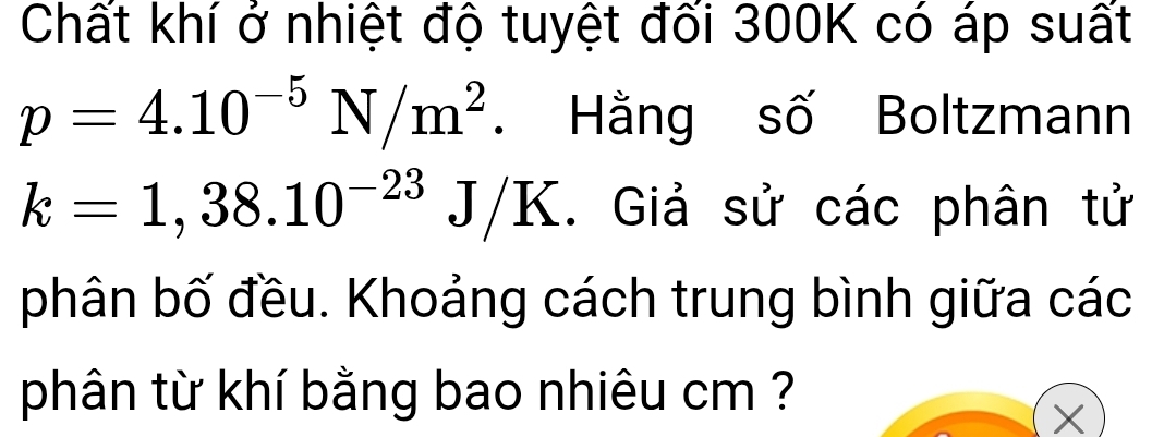 Chất khí ở nhiệt độ tuyệt đối 300K có áp suất
p=4.10^(-5)N/m^2. Hằng số Boltzmann
k=1,38.10^(-23)J/K. Giả sử các phân tử 
phân bố đều. Khoảng cách trung bình giữa các 
phân từ khí bằng bao nhiêu cm ?
X