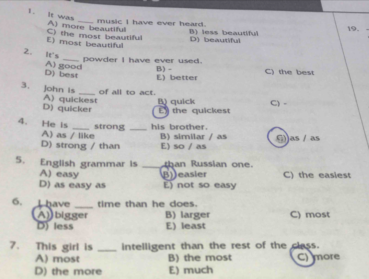 It was
_music I have ever heard. 19.
A) more beautiful
B) less beautiful
C) the most beautiful D) beautiful
E) most beautiful
2. It's
_powder I have ever used.
A) good
B) - C) the best
D) best
E better
3. a John is _of all to act.
A)quickest B) quick C) -
D) quicker
E the quickest
4. He is _strong _his brother.
A) as / like B) similar / as
D) strong / than E) so / as as / as
5. English grammar is _than Russian one.
A) easy B easier C) the easiest
D) as easy as E) not so easy
6, I have _time than he does.
Abigger B) larger C) most
D) less E) least
7. This girl is _intelligent than the rest of the class.
A) most B) the most C) more
D) the more E) much