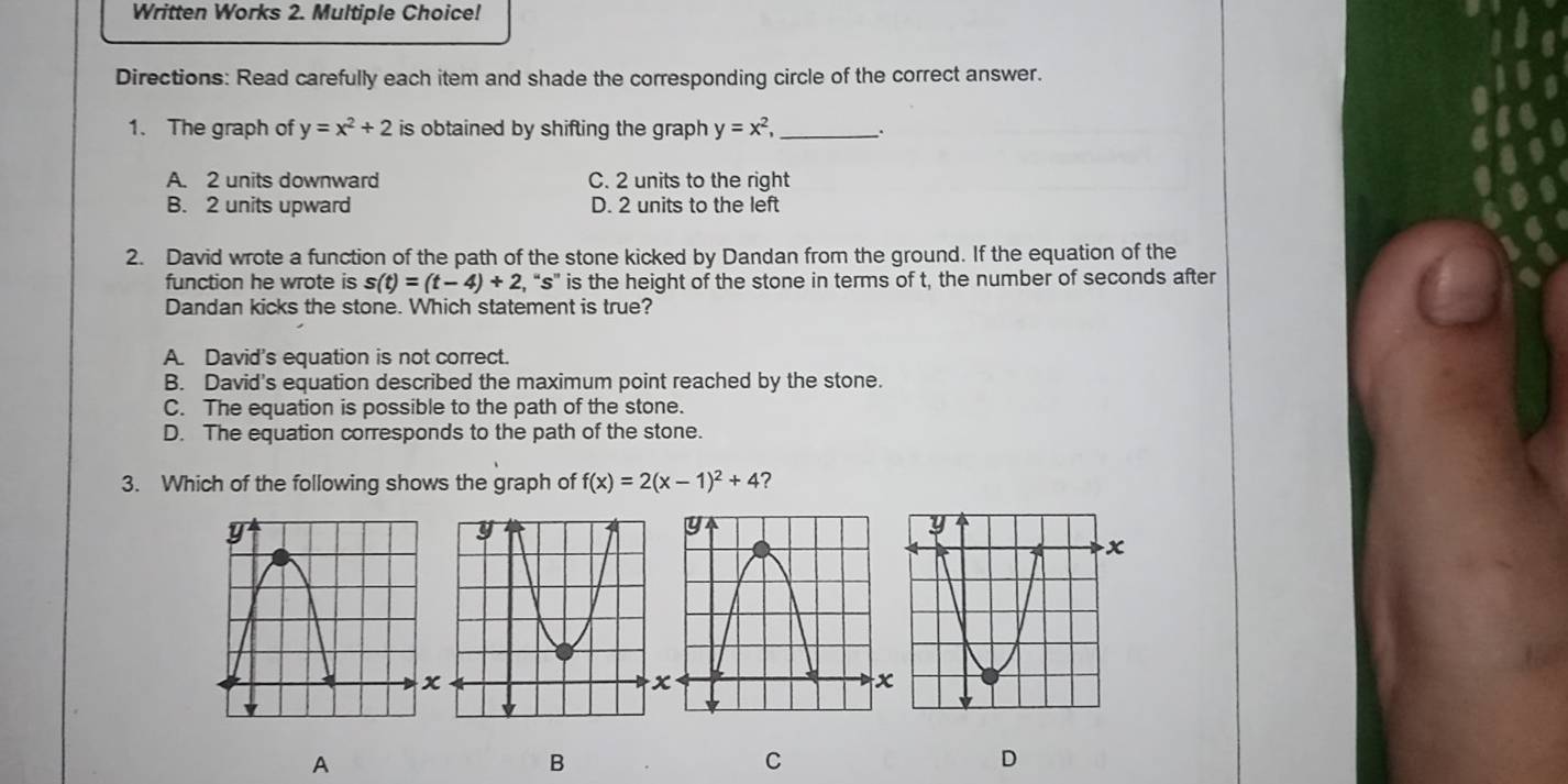 Written Works 2. Multiple Choice!
Directions: Read carefully each item and shade the corresponding circle of the correct answer.
1. The graph of y=x^2+2 is obtained by shifting the graph y=x^2, _ _.
A. 2 units downward C. 2 units to the right
B. 2 units upward D. 2 units to the left
2. David wrote a function of the path of the stone kicked by Dandan from the ground. If the equation of the
function he wrote is s(t)=(t-4)+2 , “ s ” is the height of the stone in terms of t, the number of seconds after
Dandan kicks the stone. Which statement is true?
A. David's equation is not correct.
B. David's equation described the maximum point reached by the stone.
C. The equation is possible to the path of the stone.
D. The equation corresponds to the path of the stone.
3. Which of the following shows the graph of f(x)=2(x-1)^2+4 ?
A
B
C
D