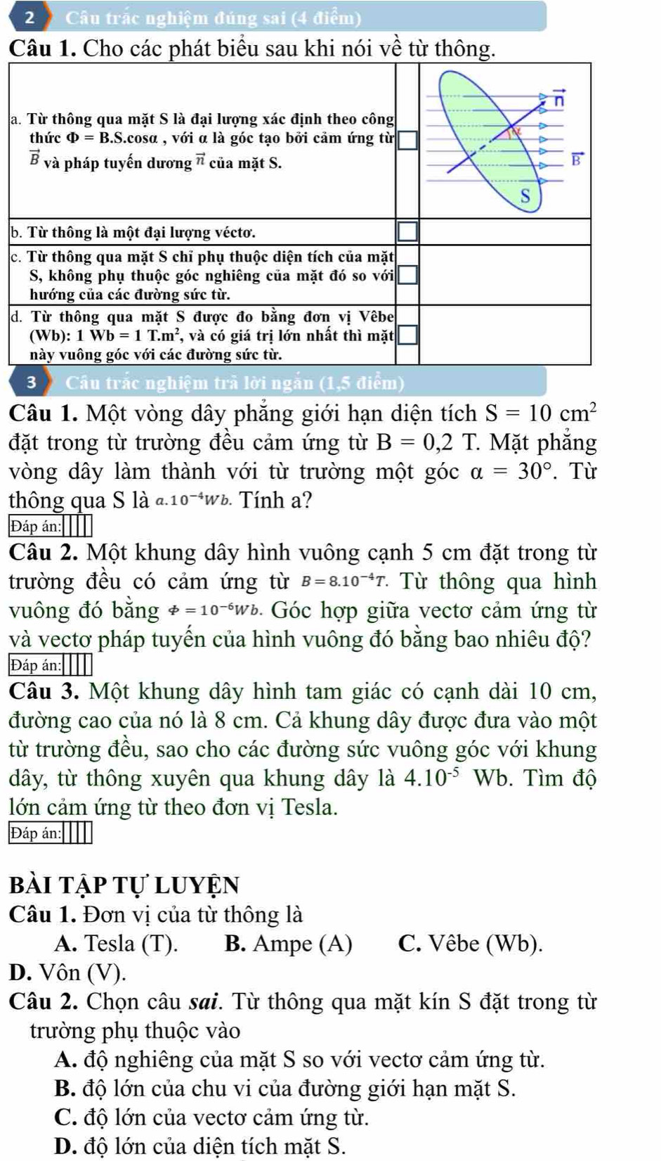 Câu trắc nghiệm đúng sai (4 điểm)
C
a
b
c
d
trắc nghiệm trã lời n
Câu 1. Một vòng dây phẳng giới hạn diện tích S=10cm^2
đặt trong từ trường đều cảm ứng từ B=0,2T.. Mặt phẳng
vòng dây làm thành với từ trường một góc alpha =30°. Từ
thông qua S là ª. 10^(-4)Wb Tính a?
Đáp án: ]]
Câu 2. Một khung dây hình vuông cạnh 5 cm đặt trong từ
trường đều có cảm ứng từ B=8.10^(-4)T * Từ thông qua hình
vuông đó bằng varPhi =10^(-6)Wb Góc hợp giữa vectơ cảm ứng từ
và vectơ pháp tuyến của hình vuông đó bằng bao nhiêu độ?
Đáp án:
Câu 3. Một khung dây hình tam giác có cạnh dài 10 cm,
đường cao của nó là 8 cm. Cả khung dây được đưa vào một
từ trường đều, sao cho các đường sức vuông góc với khung
dây, từ thông xuyên qua khung dây là 4.10^(-5) Wb. Tìm độ
lớn cảm ứng từ theo đơn vị Tesla.
Đáp án:
bài tập tự luyện
Câu 1. Đơn vị của từ thông là
A. Tesla (T). B. Ampe (A) C. Vêbe (Wb).
D. Vôn (V).
Câu 2. Chọn câu sai. Từ thông qua mặt kín S đặt trong từ
trường phụ thuộc vào
A. độ nghiêng của mặt S so với vectơ cảm ứng từ.
B. độ lớn của chu vi của đường giới hạn mặt S.
C. độ lớn của vectơ cảm ứng từ.
D. độ lớn của diện tích mặt S.