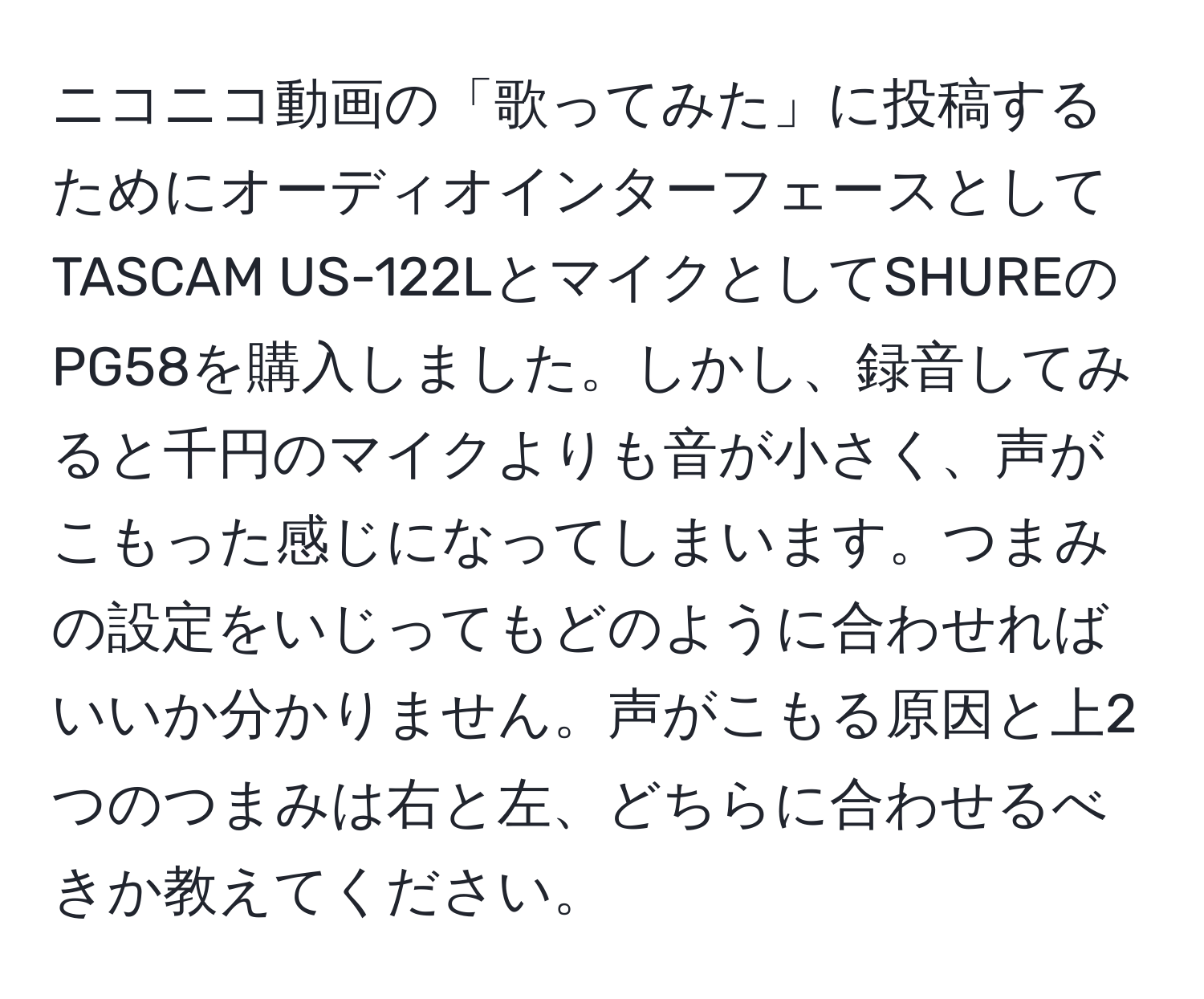 ニコニコ動画の「歌ってみた」に投稿するためにオーディオインターフェースとしてTASCAM US-122LとマイクとしてSHUREのPG58を購入しました。しかし、録音してみると千円のマイクよりも音が小さく、声がこもった感じになってしまいます。つまみの設定をいじってもどのように合わせればいいか分かりません。声がこもる原因と上2つのつまみは右と左、どちらに合わせるべきか教えてください。