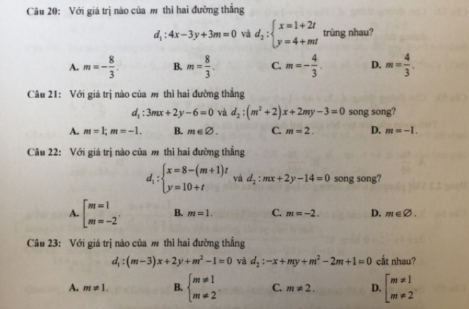 Với giá trị nào của m thì hai đường thẳng
d_1:4x-3y+3m=0 và d_2:beginarrayl x=1+2t y=4+mtendarray. trùng nhau?
A. m=- 8/3 . B. m= 8/3 . C. m=- 4/3 . D. m= 4/3 . 
Câu 21: Với giá trị nào của m thì hai đường thẳng
d_1:3mx+2y-6=0 và d_2:(m^2+2)x+2my-3=0 song song?
A. m=1;m=-1. B. m∈ varnothing. C. m=2. D. m=-1. 
Cầu 22: Với giá trị nào của m thì hai đường thẳng
d_1:beginarrayl x=8-(m+1)t y=10+tendarray. và d_2:mx+2y-14=0 song song?
A. [beginarrayr m=1 m=-2endarray. B. m=1. C. m=-2. D. m∈ varnothing. 
Câu 23: Với giá trị nào của m thì hai đường thẳng
d_1:(m-3)x+2y+m^2-1=0 và d_2:-x+my+m^2-2m+1=0 cắt nhau?
A. m!= 1. B. beginarrayl m!= 1 m!= 2endarray.. C. m!= 2. D. beginarrayl m!= 1 m!= 2endarray.