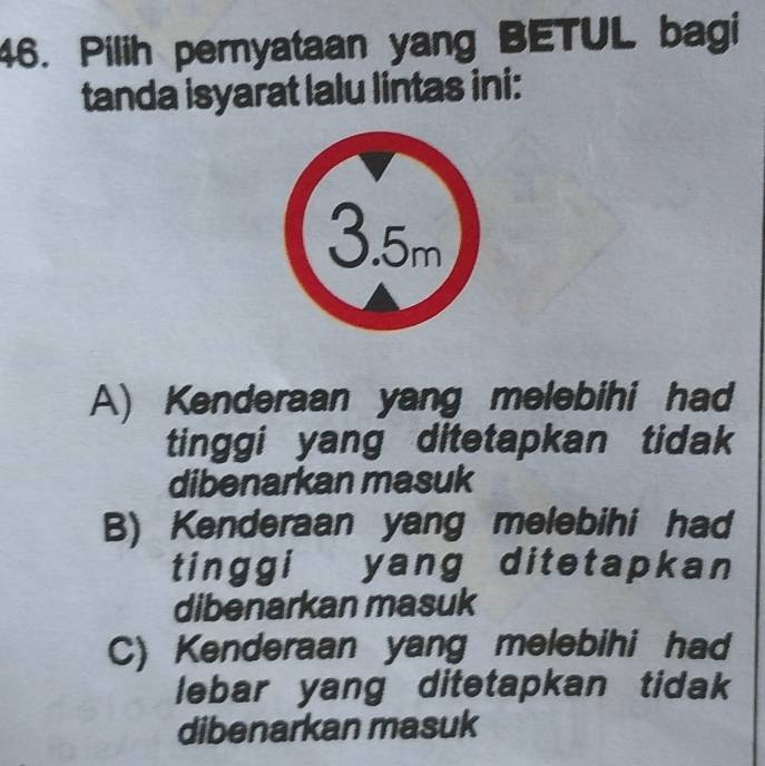 Pilih pernyataan yang BETUL bagi
tanda isyarat lalu lintas ini:
A) Kenderaan yang melebihi had
tinggi yang ditetapkan tidak
dibenarkan masuk
B) Kenderaan yang melebihi had
tinggi yang ditetapkan
dibenarkan masuk
C) Kenderaan yang melebihi had
lebar yang ditetapkan tidak
dibenarkan masuk