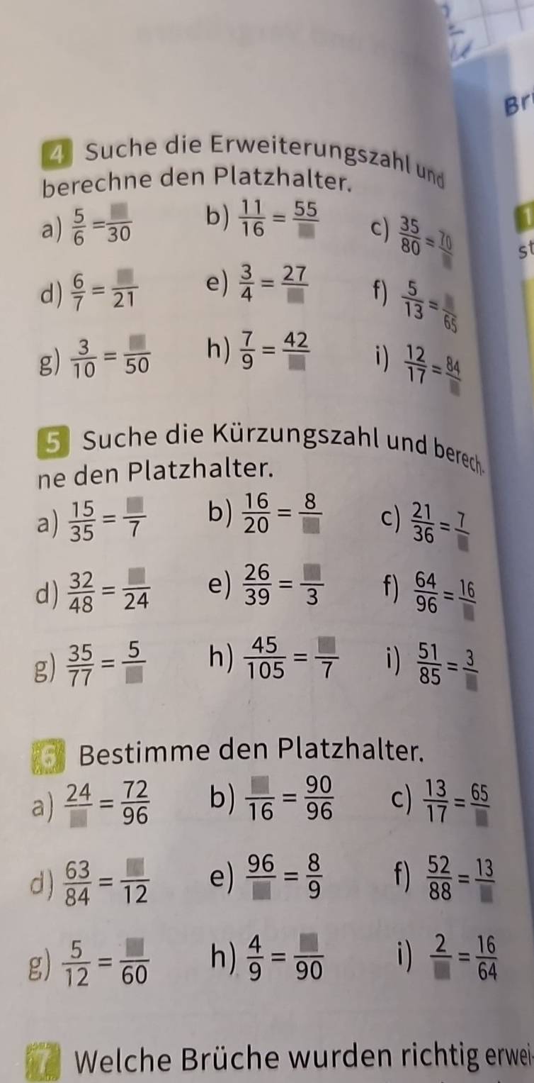 Br
4 Suche die Erweiterungszahl und
berechne den Platzhalter.
a)  5/6 = □ /30  b)  11/16 = 55/□  
c)
 35/80 =frac 70 st
d)  6/7 = □ /21  e)  3/4 = 27/□  
f)  5/13 =frac 65
g)  3/10 = □ /50  h)  7/9 = 42/□  
i)  12/17 = 84/□  
5 Suche die Kürzungszahl und berech
ne den Platzhalter.
a)  15/35 = □ /7  b)  16/20 = 8/□   c)  21/36 = 7/□  
d)  32/48 = □ /24  e)  26/39 = □ /3  f)  64/96 = 16/□  
g)  35/77 = 5/□   h)  45/105 = □ /7  i)  51/85 = 3/□  
Bestimme den Platzhalter.
a)  24/□  = 72/96  b)  □ /16 = 90/96  c)  13/17 = 65/□  
d )  63/84 = □ /12  e)  96/□  = 8/9  f)  52/88 = 13/□  
g)  5/12 = □ /60  h)  4/9 = □ /90  i)  2/□  = 16/64 
I  Welche Brüche wurden richtig erwei