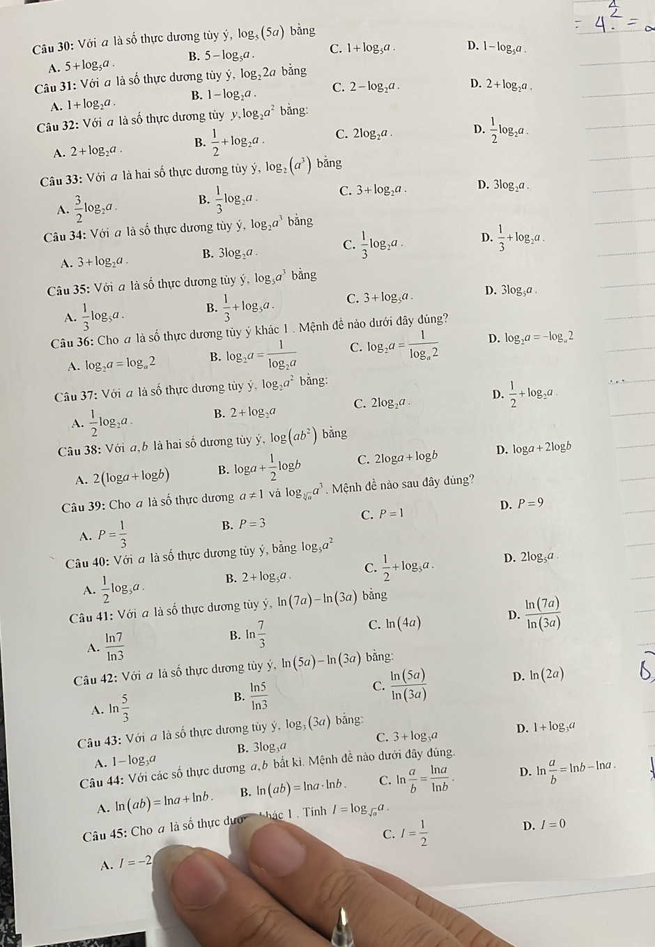 Với a là số thực dương tùy ý, log _5(5a) bằng
A. 5+log _5a. B. 5-log _5a.
C. 1+log _5a. D. 1-log _5a.
Câu 31: Với a là số thực dương tủy y,log _22a bằng
B.
A. 1+log _2a. 1-log _2a. C. 2-log _2a. D. 2+log _2a.
Câu 32: Với a là số thực dương tùy y,log _2a^2 bằng:
A. 2+log _2a. B.  1/2 +log _2a. C. 2log _2a.
D.  1/2 log _2a
Câu 33:Voi à là hai số thực dương tùy ý, log (a^3) bǎng
A.  3/2 log _2a. B.  1/3 log _2a. C. 3+log _2a. D. 3log _2a.
Câu 34:Voi à là số thực dương tùy y,log _2a^3 bǎng
A. 3+log _2a. B. 3log _2a. C.  1/3 log _2a. D.  1/3 +log _2a.
Câu 35:V6i à là số thực dương tùy y,log _5a^3 bǎng
A.  1/3 log _5a
B.  1/3 +log _5a. C. 3+log _5a. D. 3 log _5a.
Câu 36: Cho a là số thực dương tùy ý khác 1 . Mệnh đề nảo dưới đây đúng?
A. log _2a=log _a2 B. log _2a=frac 1log _2a C. log _2a=frac 1log _a2 D. log _2a=-log _a2
Câu 37: Với a là số thực dương tùy dot y,log _2a^2 bằng:
A.  1/2 log _2a.
B. 2+log _2a
C. 2log _2a.
D.  1/2 +log _2a.
Câu 38: Với a, b là hai số dương tủy ý, log (ab^2) bǎng
D. log a+2log b
A. 2(log a+log b) B. log a+ 1/2 log b C. 2log a+log b
Câu 3 3°
9: Cho a là số thực dương a!= 1 và log _sqrt[3](a)a^3. Mệnh đề nào sau đây dúng?
D. P=9
C. P=1
A. P= 1/3 
B. P=3
Câu 40: Với a là số thực dương tủy ý, bằng log _5a^2
A.  1/2 log 3,a . 2+log _5a. C.  1/2 +log _5a.
D. 2log _5a.
B.
Câu 41: Với a là số thực dương tùy ý hat y,ln (7a)-ln (3a) bằng
A.  ln 7/ln 3 
B. ln  7/3 
C. ln (4a)
D.  ln (7a)/ln (3a) 
Câu 42: Với a là số thực dương tùy ý hat y,ln (5a)-ln (3a) bằng:
A. ln  5/3 
B.  ln 5/ln 3 
C.  ln (5a)/ln (3a) 
D. ln (2a)
Câu 43: Với a là số thực dương tùy ý, log _3(3a) bǎng:
C. 3+log _3a
D.
B. 3log _3a
A. 1-log₂a 1+log _3a
Câu 44: Với các số thực dương a,6 bất kì. Mệnh đề nào dưới đây đúng.
A. ln (ab)=ln a+ln b. B. ln (ab)=ln a· ln b. C. ln  a/b = ln a/ln b .
D. l  a/b =ln b-ln a.
Câu 45: Cho a là số thực ở duO' +hac1 Tính I=log _sqrt(a)a.
A. I=-2 C. I= 1/2 
D. I=0