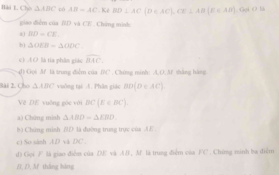 Chò △ ABC có AB=AC. Kẻ BD⊥ AC(D∈ AC), CE⊥ AB(E∈ AB). Gọi O là 
giao điểm của BD và CE. Chứng minh: 
a) BD=CE. 
b ) △ OEB=△ ODC. 
c) AO là tia phân giác widehat BAC. 
d) Gọi M là trung điểm của BC. Chứng minh: A, O, M thăng hàng. 
Bài 2. Cho △ ABC vuông tại A. Phân giác BD(D∈ AC). 
Về DE vuông góc với BC(E∈ BC). 
a) Chứng minh △ ABD=△ EBD. 
b) Chứng minh BD là đường trung trực của AE. 
c) So sánh AD và DC. 
d) Gọi F là giao điểm của DE và AB, M là trung điểm của FC. Chứng minh ba điểm
B, D, M thăng hàng