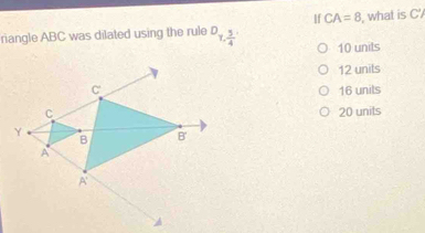 If CA=8 , what is C '
riangle ABC was dilated using the rule D_7, 3/4  10 unils
12 units
16 units
20 units