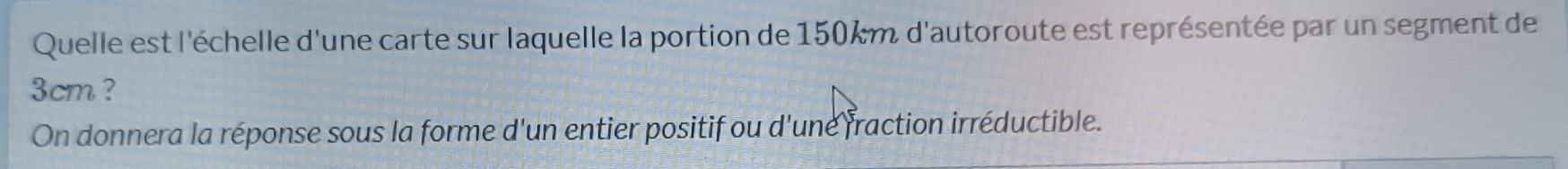 Quelle est l'échelle d'une carte sur laquelle la portion de 150km d'autoroute est représentée par un segment de
3cm ? 
On donnera la réponse sous la forme d'un entier positif ou d'une fraction irréductible.