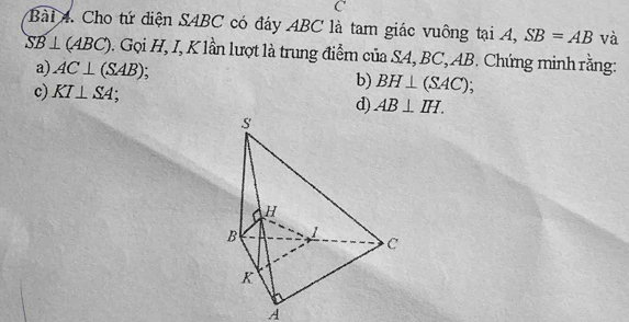 Cho tứ điện SABC có đáy ABC là tam giác vuông tại 4, SB=AB và
SB⊥ (ABC) 0. Gọi H, I, K lần lượt là trung điểm của SA, BC, AB. Chứng minh rằng: 
a) AC⊥ (SAB). b) BH⊥ (SAC)
c) KI⊥ SA
d) AB⊥ IH. 
A