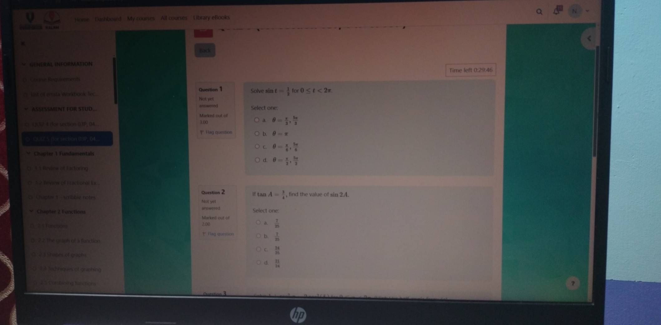 Home Dashboard My courses All courses Library eBooks
Mala
Back
GENERAL INFORMATION
Time left 0:29:46
Course Requirements
Question 1 Solve sin t= 1/2 for0≤ t<2π
C kist of errata Workbuok fec... Not yet
answered
ASSESSMENT FOR STUD... Select one:
Marked out of
a.
◇ (31)1 4 (for section 03P, 04... 3.00 θ = π /3 ,  5π /3 
Flag question b. θ =π
O QUIZ S (for section 03P, 04..
C. θ = π /6 ,  5π /6 
Chapter 1 Fundamentals
d θ = π /2 ,  5π /2 
G. 1.1 Review of Factoring
* 1 2 Peysew of Fractional Ex .
Question 2 1f tan A= 3/4 
0 Chapter 1 - scribble notes , find the value of sin 2A.
Not yet
answered
Chapter 2 Functions Select one:
Marked out of
r . 2. t Functions 2.00 a.  7/25 
P Flag question b  7/25 
0 22. The granh of a function
C.  24/25 
( 2 3 Shapes of graphs
d  21/24 
0 24 Techniques of graphing
# 2 Controing functions