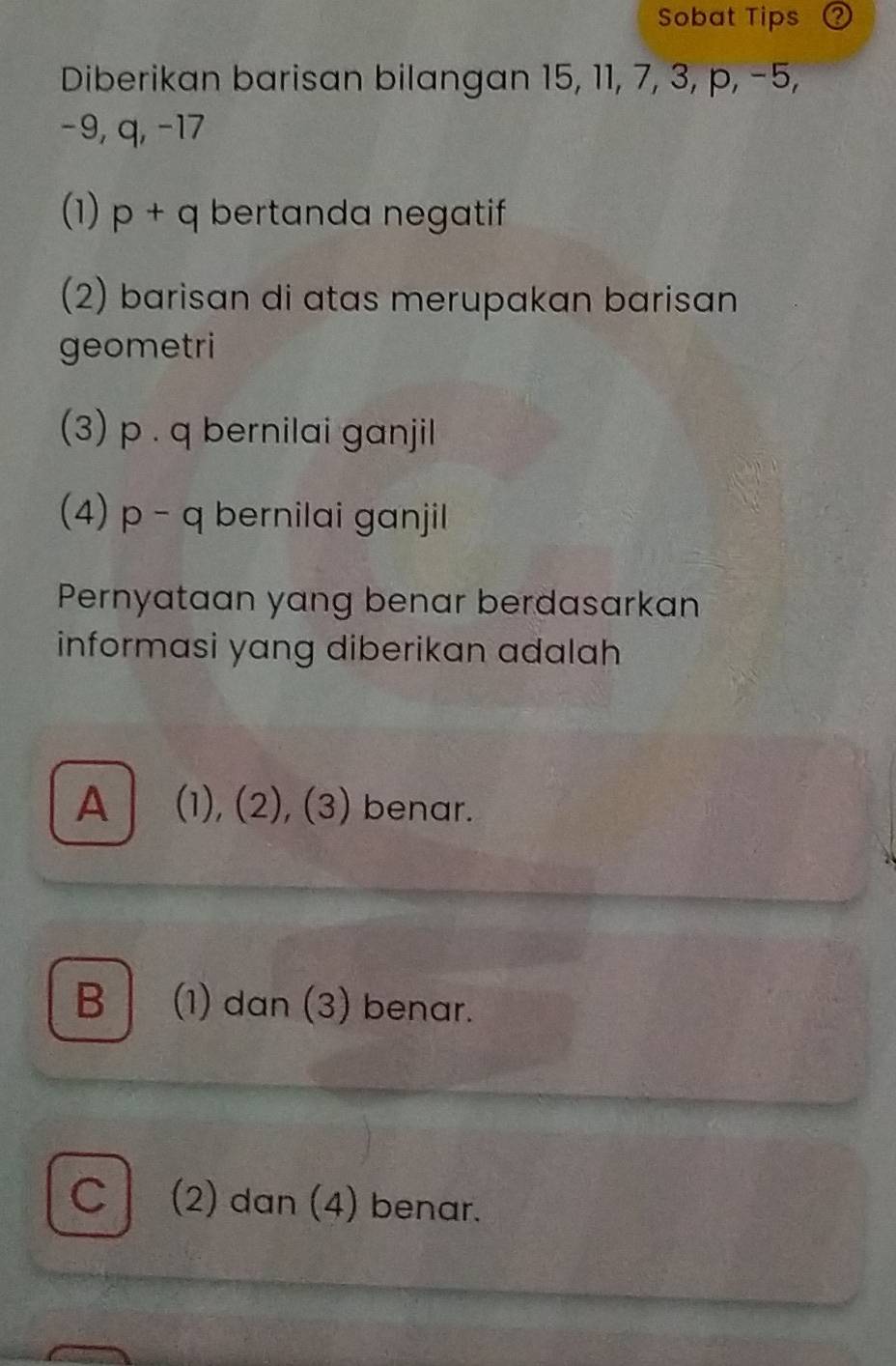 Sobat Tips
Diberikan barisan bilangan 15, 11, 7, 3, p, −5,
-9, q, -17
(1) p+q bertanda negatif
(2) barisan di atas merupakan barisan
geometri
(3) p. q bernilai ganjil
(4) p - q bernilai ganjil
Pernyataan yang benar berdasarkan
informasi yang diberikan adalah
A (1), (2), (3) benar.
B (1) dan (3) benar.
C (2) dan (4) benar.