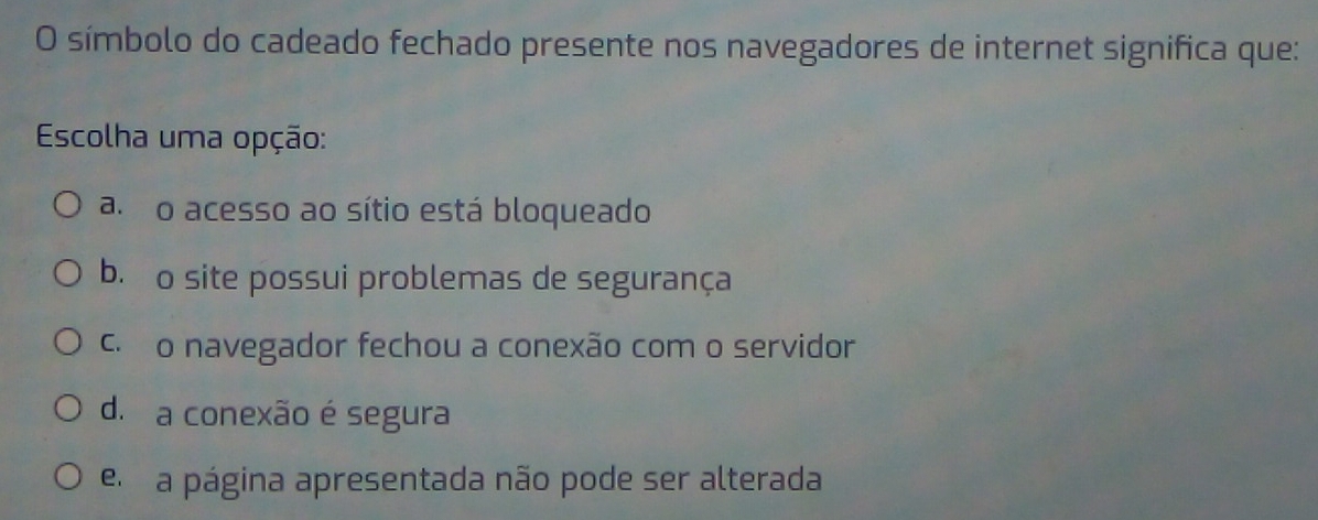 símbolo do cadeado fechado presente nos navegadores de internet significa que:
Escolha uma opção:
a o acesso ao sítio está bloqueado
b. o site possui problemas de segurança
c. o navegador fechou a conexão com o servidor
d. a conexão é segura
el a página apresentada não pode ser alterada