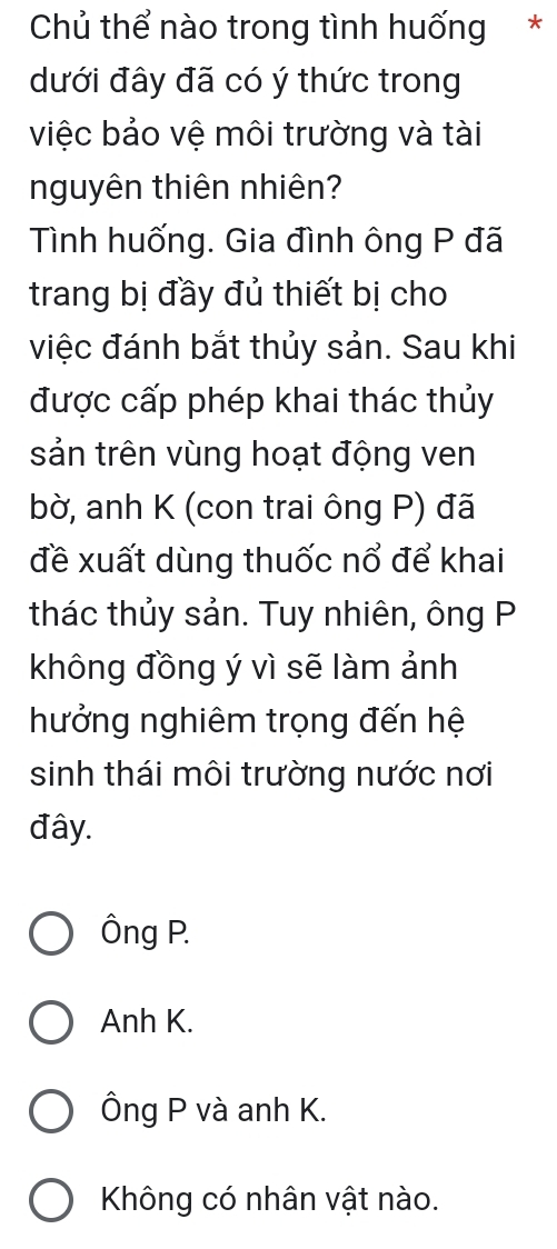 Chủ thể nào trong tình huống *
dưới đây đã có ý thức trong
việc bảo vệ môi trường và tài
nguyên thiên nhiên?
Tình huống. Gia đình ông P đã
trang bị đầy đủ thiết bị cho
việc đánh bắt thủy sản. Sau khi
được cấp phép khai thác thủy
sản trên vùng hoạt động ven
bờ, anh K (con trai ông P) đã
đề xuất dùng thuốc nổ để khai
thác thủy sản. Tuy nhiên, ông P
không đồng ý vì sẽ làm ảnh
hưởng nghiêm trọng đến hệ
sinh thái môi trường nước nơi
đây.
Ông P.
Anh K.
Ông P và anh K.
Không có nhân vật nào.