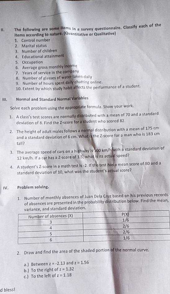 The following are some items in a survey questionnaire. Classify each of the
items according to nature. (Quantitative or Qualitative)
1. Control number
2. Marital status
3. Number of children
4. Educational attainment
5. Occupation
6. Average gross monthly income
7. Years of service in the company
8. Number of glasses of water taken daily
9. Number of hours spent daily chatting online.
10. Extent by which study habit affects the performance of a student.
III. Normal and Standard Normal Varlables
Solve each problem using the appropriate formula. Show your work.
1. A class's test scores are normally distributed with a mean of 70 and a standard
deviation of 8. Find the Z-score for a student who scored 82
2. The height of adult males follows a normal distribution with a mean of 175 cm
and a standard deviation of 6 cm. What is the Z-score for a man who is 183 cm
tall?
3. The average speed of cars on a highway is 100 km/h with a standard deviation of
12 km/h. If a car has a Z-score of 1.5, what is its actual speed?
4. A student's Z-score in a math test is -2. If the test has a mean score of 80 and a
standard deviation of 10, what was the student's actual score?
IV. Problem solving.
1. Number of monthly absences of Juan Dela Cruz based on his previous records
of absences are presented in the probability distribution below. Find the mean,
ard deviation.
2. Draw and find the area of the shaded portion of the normal curve.
a.) Between z=-2.13 and z=1.56
b.) To the right of z=1.32
c.) To the left of z=1.18
d bless!