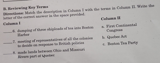 Reviewing Key Terms
Directions: Match the description in Column I with the terms in Column II. Write the
letter of the correct answer in the space provided.
Column I Column II
_6. dumping of three shiploads of tea into Boston a. First Continental
Harbor Congress
_7. meeting of representatives of all the colonies b. Quebec Act
to decide on response to British policies c. Boston Tea Party
_8. made lands between Ohio and Missouri
Rivers part of Quebec