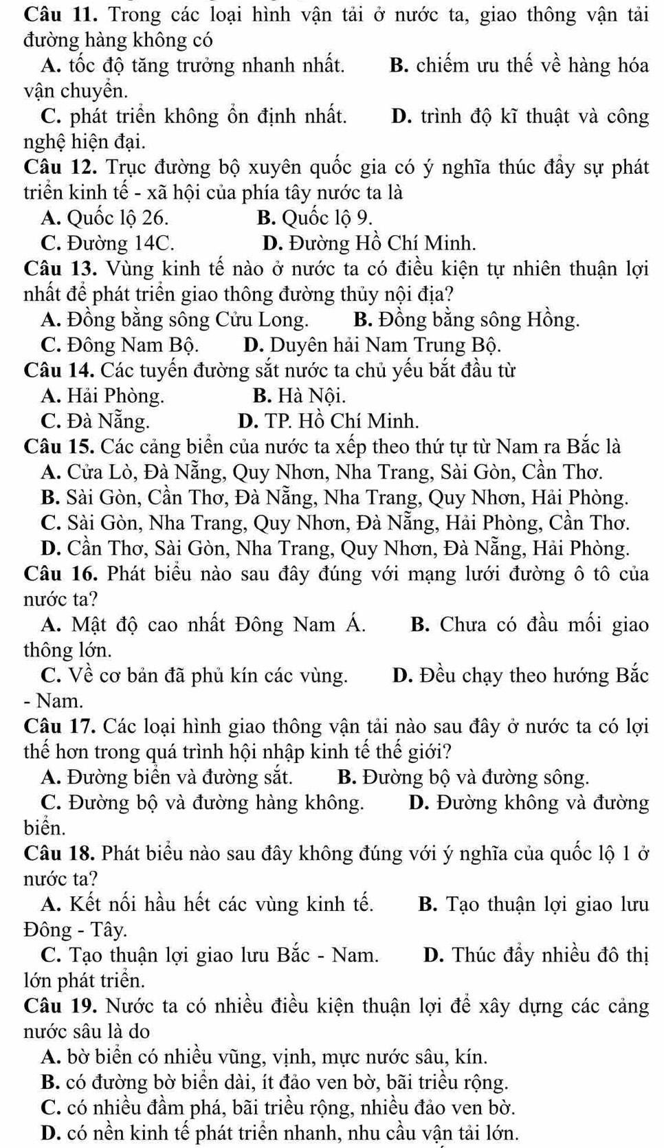 Trong các loại hình vận tải ở nước ta, giao thông vận tải
đường hàng không có
A. tốc độ tăng trưởng nhanh nhất. B. chiếm ưu thế về hàng hóa
vận chuyền.
C. phát triển không ổn định nhất. D. trình độ kĩ thuật và công
nghệ hiện đại.
Câu 12. Trục đường bộ xuyên quốc gia có ý nghĩa thúc đẩy sự phát
triển kinh tế - xã hội của phía tây nước ta là
A. Quốc lộ 26. B. Quốc lộ 9.
C. Đường 14C. D. Đường Hồ Chí Minh.
Câu 13. Vùng kinh tế nào ở nước ta có điều kiện tự nhiên thuận lợi
nhất để phát triển giao thông đường thủy nội địa?
A. Đồng bằng sông Cửu Long. B. Đồng bằng sông Hồng.
C. Đông Nam Bộ. D. Duyên hải Nam Trung Bộ.
Câu 14. Các tuyến đường sắt nước ta chủ yếu bắt đầu từ
A. Hải Phòng. B. Hà Nội.
C. Đà Nẵng. D. TP. Hồ Chí Minh.
Câu 15. Các cảng biển của nước ta xếp theo thứ tự từ Nam ra Bắc là
A. Cửa Lò, Đà Nẵng, Quy Nhơn, Nha Trang, Sài Gòn, Cần Thơ.
B. Sài Gòn, Cần Thơ, Đà Nẵng, Nha Trang, Quy Nhơn, Hải Phòng.
C. Sài Gòn, Nha Trang, Quy Nhơn, Đà Nẵng, Hải Phòng, Cần Thơ.
D. Cần Thơ, Sài Gòn, Nha Trang, Quy Nhơn, Đà Nẵng, Hải Phòng.
Câu 16. Phát biểu nào sau đây đúng với mạng lưới đường ô tô của
nước ta?
A. Mật độ cao nhất Đông Nam Á. B. Chưa có đầu mối giao
thông lớn.
C. Về cơ bản đã phủ kín các vùng. D. Đều chạy theo hướng Bắc
- Nam.
Câu 17. Các loại hình giao thông vận tải nào sau đây ở nước ta có lợi
thế hơn trong quá trình hội nhập kinh tế thế giới?
A. Đường biển và đường sắt. B. Đường bộ và đường sông.
C. Đường bộ và đường hàng không. D. Đường không và đường
biển.
Câu 18. Phát biểu nào sau đây không đúng với ý nghĩa của quốc lộ 1 ở
nước ta?
A. Kết nối hầu hết các vùng kinh tế. B. Tạo thuận lợi giao lưu
Đông - Tây.
C. Tạo thuận lợi giao lưu Bắc - Nam. D. Thúc đẩy nhiều đô thị
lớn phát triển.
Câu 19. Nước ta có nhiều điều kiện thuận lợi để xây dựng các cảng
nước sâu là do
A. bờ biển có nhiều vũng, vịnh, mực nước sâu, kín.
B. có đường bờ biển dài, ít đảo ven bờ, bãi triều rộng.
C. có nhiều đầm phá, bãi triều rộng, nhiều đảo ven bờ.
D. có nền kinh tế phát triển nhanh, nhu cầu vận tải lớn.