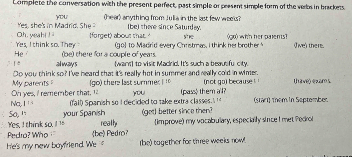 Complete the conversation with the present perfect, past simple or present simple form of the verbs in brackets. 
you (hear) anything from Julia in the last few weeks? 
Yes, she's in Madrid. She ² (be) there since Saturday. 
Oh, yeah! I 3 (forget) about that. she (go) with her parents? 
Yes, I think so. They " (go) to Madrid every Christmas. I think her brother (live) there. 
He (be) there for a couple of years. 
| 8 always (want) to visit Madrid. It's such a beautiful city. 
Do you think so? I've heard that it's really hot in summer and really cold in winter. 
My parents$ (go) there last summer. 1:0 (not go) because ! ' (have) exams. 
Oh yes, I remember that. 1 you (pass) them all? 
No, I 13 (fail) Spanish so I decided to take extra classes. I !* (start) them in September. 
So, 1 your Spanish (get) better since then? 
Yes, I think so. really (improve) my vocabulary, especially since I met Pedro! 
Pedro? Who (be) Pedro? 
He's my new boyfriend. We£ (be) together for three weeks now!