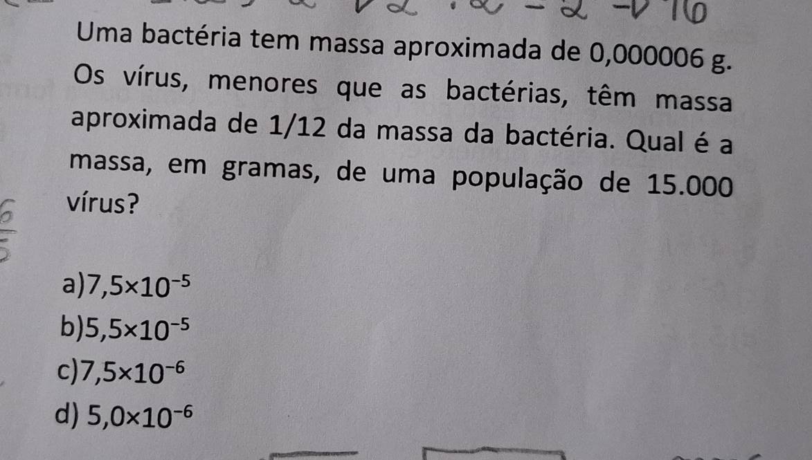 Uma bactéria tem massa aproximada de 0,000006 g.
Os vírus, menores que as bactérias, têm massa
aproximada de 1/12 da massa da bactéria. Qual é a
massa, em gramas, de uma população de 15.000
vírus?
a) 7,5* 10^(-5)
b) 5,5* 10^(-5)
c) 7,5* 10^(-6)
d) 5,0* 10^(-6)