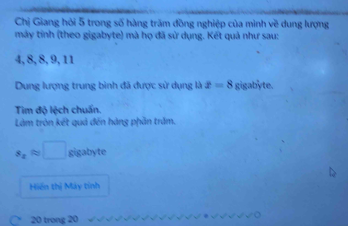 Chị Giang hỏi 5 trong số hàng trăm đồng nghiệp của mình về dung lượng 
máy tính (theo gigabyte) mà họ đã sử dụng. Kết quả như sau:
4, 8, 8, 9, 11
Dung lượng trung bình đã được sử dụng là x=8 gigabyte. 
Tim độ lệch chuẩn. 
Làm tròn kết quả đến hàng phần trăm.
s_xapprox □ gigabyte 
Hiến thị Máy tính
20 trong 20