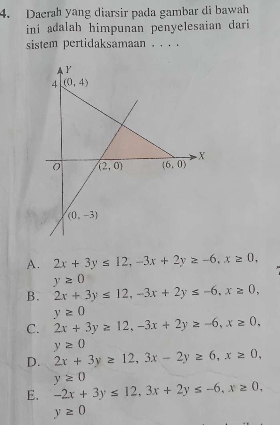 Daerah yang diarsir pada gambar di bawah
ini adalah himpunan penyelesaian dari
sistem pertidaksamaan . . . .
A. 2x+3y≤ 12,-3x+2y≥ -6,x≥ 0,
y≥ 0
B. 2x+3y≤ 12,-3x+2y≤ -6,x≥ 0,
y≥ 0
C. 2x+3y≥ 12,-3x+2y≥ -6,x≥ 0,
y≥ 0
D. 2x+3y≥ 12,3x-2y≥ 6,x≥ 0,
y≥ 0
E. -2x+3y≤ 12,3x+2y≤ -6,x≥ 0,
y≥ 0