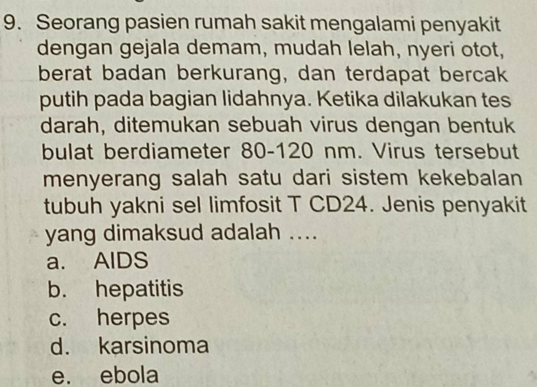 Seorang pasien rumah sakit mengalami penyakit
dengan gejala demam, mudah lelah, nyeri otot,
berat badan berkurang, dan terdapat bercak
putih pada bagian lidahnya. Ketika dilakukan tes
darah, ditemukan sebuah virus dengan bentuk
bulat berdiameter 80-120 nm. Virus tersebut
menyerang salah satu dari sistem kekebalan
tubuh yakni sel limfosit T CD24. Jenis penyakit
yang dimaksud adalah ....
a. AlDS
b. hepatitis
c. herpes
d. karsinoma
e. ebola