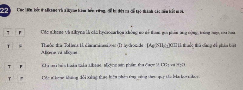 Các liên kết ở alkene và alkyne kém bền vững, dễ bị đứt ra để tạo thành các liên kết mới. 
T F Các alkene và alkyne là các hydrocarbon không no dễ tham gia phản ứng cộng, trùng hợp, oxi hóa. 
T F Thuốc thử Tollens là diamminesilver (I) hydroxide : [Ag(NH_3)_2] OH là thuốc thử dùng đề phân biệt 
Alkene và alkyne. 
T F Khi oxi hóa hoàn toàn alkene, alkyne sản phầm thu được là CO_2 và H_2O. 
T F Các alkene không đổi xứng thực hiện phản ứng cộng theo quy tắc Markovnikov.