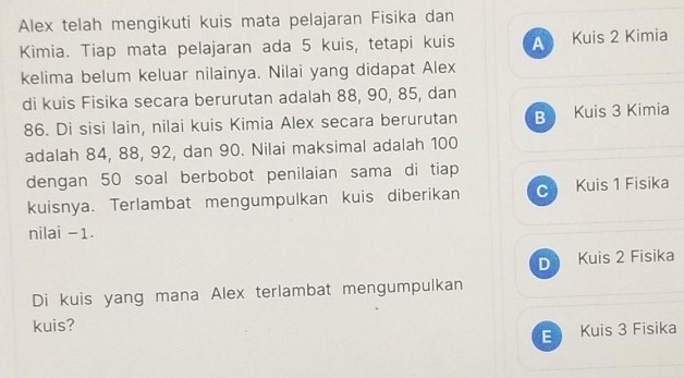 Alex telah mengikuti kuis mata pelajaran Fisika dan
Kimia. Tiap mata pelajaran ada 5 kuis, tetapi kuis A Kuis 2 Kimia
kelima belum keluar nilainya. Nilai yang didapat Alex
di kuis Fisika secara berurutan adalah 88, 90, 85, dan
86. Di sisi lain, nilai kuis Kimia Alex secara berurutan B Kuis 3 Kimia
adalah 84, 88, 92, dan 90. Nilai maksimal adalah 100
dengan 50 soal berbobot penilaian sama di tiap
kuisnya. Terlambat mengumpulkan kuis diberikan C Kuis 1 Fisika
nilai -1.
D Kuis 2 Fisika
Di kuis yang mana Alex terlambat mengumpulkan
kuis?
E Kuis 3 Fisika