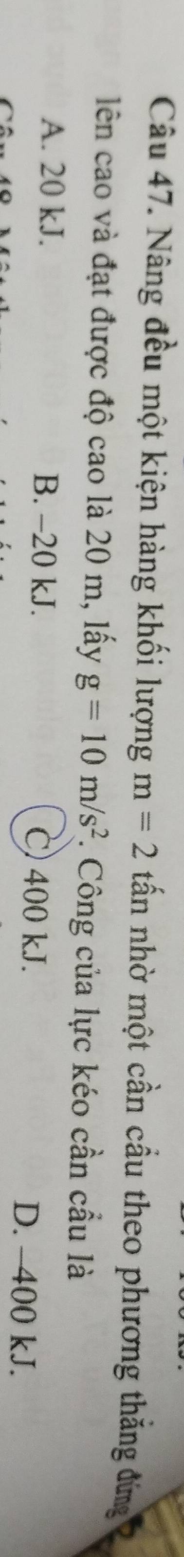 Nâng đều một kiện hàng khối lượng m=2 tấn nhờ một cần cầu theo phương thăng đứng
lên cao và đạt được độ cao là 20 m, lấy g=10m/s^2. Công của lực kéo cần cầu là
A. 20 kJ. B. -20 kJ. C) 400 kJ. D. -400 kJ.