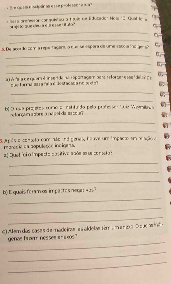 Em quais disciplinas esse professor atua? 
_ 
* Esse professor conquistou o título de Educador Nota 10. Qual foi o 91
projeto que deu a ele esse título? 
_ 
_ 
5. De acordo com a reportagem, o que se espera de uma escola indígena? 
_ 
_ 
_ 
a) A fala de quem é inserida na reportagem para reforçar essa ideia? De 
que forma essa fala é destacada no texto? 
_ 
_ 
b)O que projetos como o instituído pelo professor Luiz Weymilawa 
reforçam sobre o papel da escola? 
_ 
_ 
5. Após o contato com não indígenas, houve um impacto em relação à 
moradia da população indígena. 
a) Qual foi o impacto positivo após esse contato? 
_ 
_ 
_ 
b) E quais foram os impactos negativos? 
_ 
_ 
_ 
c) Além das casas de madeiras, as aldeias têm um anexo. O que os indi- 
_ 
genas fazem nesses anexos? 
_ 
_