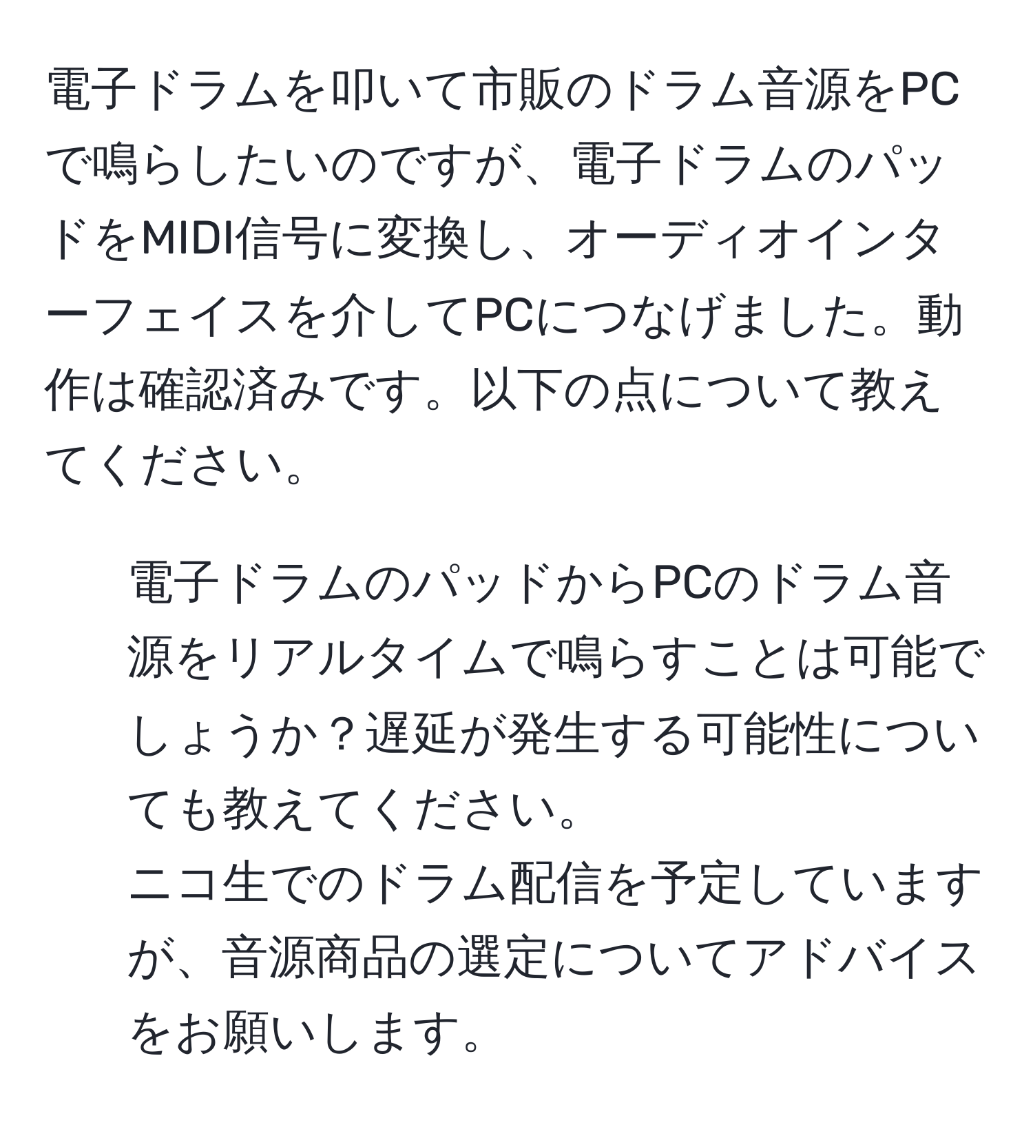 電子ドラムを叩いて市販のドラム音源をPCで鳴らしたいのですが、電子ドラムのパッドをMIDI信号に変換し、オーディオインターフェイスを介してPCにつなげました。動作は確認済みです。以下の点について教えてください。  
- 電子ドラムのパッドからPCのドラム音源をリアルタイムで鳴らすことは可能でしょうか？遅延が発生する可能性についても教えてください。  
ニコ生でのドラム配信を予定していますが、音源商品の選定についてアドバイスをお願いします。