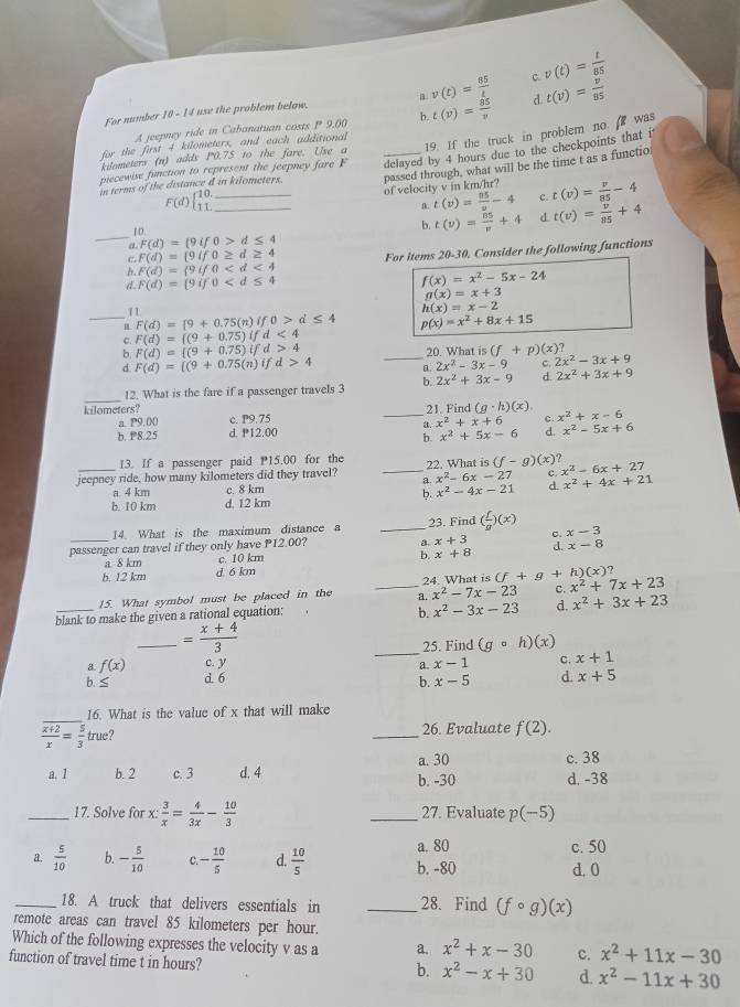 For number 10 - 14 use the problem below. v(t)= 85/t  c. v(t)= t/85 
a
A jeepney ride in Cabanatuan costs P 9.00 b. t(v)= 85/v  d t(v)= v/85 
kdometers (n) adds P0.75 to the fare. Use a 19. If the truck in problem no.  was
for the first 4 kilometers, and each additional
piecewise function to represent the jeepney fare F _delayed by 4 hours due to the checkpoints that it
n terms of the distance d in kilometers. passed through, what will be the time t as a functio
__ F(d)beginarrayl 10. 11.endarray.
of velocity v in km/hr? t(v)= v/85 -4
n. t(v)= 85/v -4 c.
10.
b. t(v)= 85/v +4 d t(v)= v/85 +4
_a. F(d)= 9if0>d≤ 4
c. F(d)= 9if0≥ d≥ 4 For items 20-30, Consider the following functions
F(d)= 9if0
d. F(d)= 9if0 f(x)=x^2-5x-24
g(x)=x+3
11
h(x)=x-2
_ F(d)= 9+0.75(n)if0>d≤ 4 p(x)=x^2+8x+15
` F(d)= (9+0.75)ifd<4</tex>
F(d)= (9+0.75)ifd>4
20. What is (f+p)(x)?
d. F(d)=[(9+0.75(n)ifd>4 _a 2x^2-3x-9 c. 2x^2-3x+9
_
12. What is the fare if a passenger travels 3 b. 2x^2+3x-9 d. 2x^2+3x+9
kilometers? _21. Find (g· h)(x) x^2+x-6
a. P9.00 c. P9.75
x^2+x+6 x^2-5x+6
b. P8.25 d. P12.00
x^2+5x-6
13. If a passenger paid 15.00 for the
jeepney ride, how many kilometers did they travel? _a. 22. What is (f-g)(x) x^2-6x+27
x^2-6x-27 c
a. 4 km c. 8 km x^2+4x+21
b. x^2-4x-21 d.
b. 10 km d. 12 km
14. What is the maximum distance a _23. Find ( f/a )(x)
_passenger can travel if they only have P12.00? a. x+3 x-3
b. x+8
a 8 km c. 10 km x-8
b. 12 km d 6 km
x^2-7x-23 c.
_
15. What symbol must be placed in the _a 24. What is (f+g+h)(x)? x^2+7x+23
blank to make the given a rational equation:
b. x^2-3x-23 d. x^2+3x+23
_ = (x+4)/3 
_
25. Find (gcirc h)(x)
a f(x) c. y a. x-1 c. x+1
b.≤ d. 6 d. x+5
b. x-5
_
16. What is the value of x that will make
 (x+2)/x = 5/3 true ? _26. Evaluate f(2).
a. 30
a. 1 b. 2 c. 3 d. 4 b. -30 c. 38
d. -38
_17. Solve for x: 3/x = 4/3x - 10/3  _27. Evaluate p(−5)
a. 80 c. 50
a.  5/10  b. - 5/10  C. - 10/5  d.  10/5  b. -80 d.0
_18. A truck that delivers essentials in _28. Find (fcirc g)(x)
remote areas can travel 85 kilometers per hour.
Which of the following expresses the velocity v as a a. x^2+x-30 c. x^2+11x-30
function of travel time t in hours?
b. x^2-x+30 d. x^2-11x+30