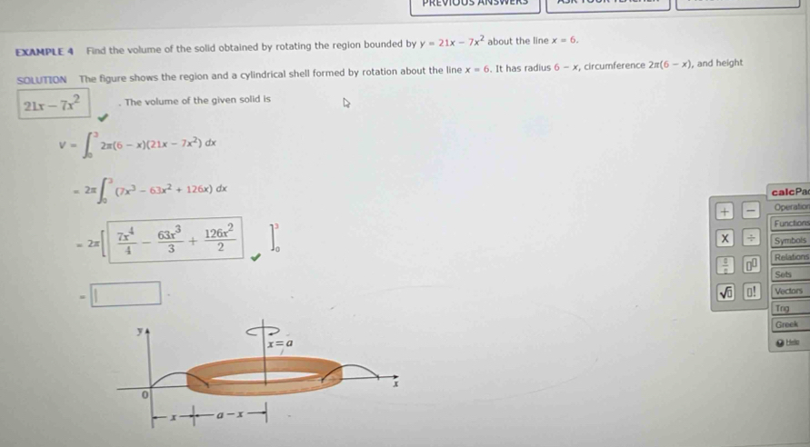 EXAMPLE 4 Find the volume of the solid obtained by rotating the region bounded by y=21x-7x^2 about the line x=6.
SOLUTION The figure shows the region and a cylindrical shell formed by rotation about the line x=6. It has radius 6-x , circumference 2π (6-x) , and height
21x-7x^2. The volume of the given solid is
V=∈t _0^(32π (6-x)(21x-7x^2))dx
=2π ∈t _0^(3(7x^3)-63x^2+126x)dx
calcPa
+ Operation
=2π [] 7x^4/4 - 63x^3/3 + 126x^2/2  ]_0^(3
Functions
x ÷ Symbols
frac 0)2 00
Relations
Sets
=□
sqrt(0) 0! Vectors
Tng
Greek
O Heto