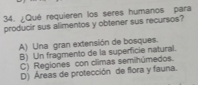 ¿Qué requieren los seres humanos para
producir sus alimentos y obtener sus recursos?
A) Una gran extensión de bosques.
B) Un fragmento de la superficie natural.
C) Regiones con climas semihúmedos.
D) Áreas de protección de flora y fauna.