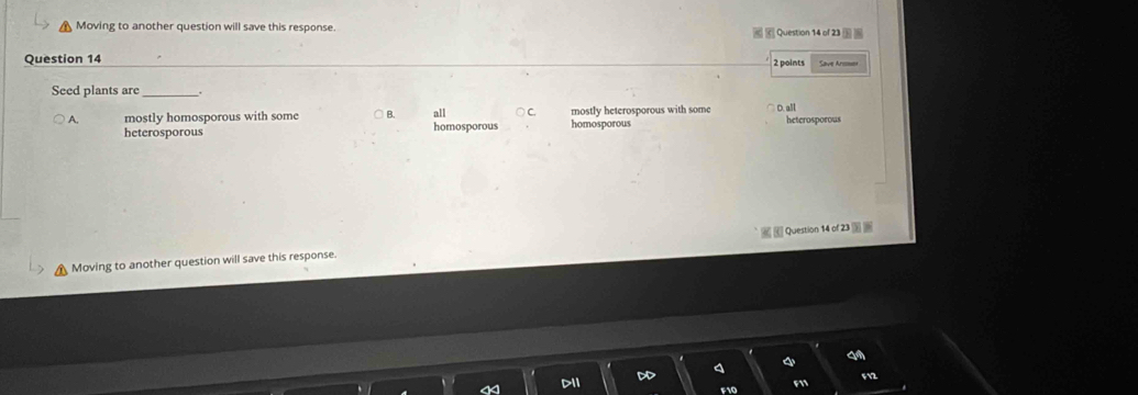 Moving to another question will save this response.
Question 14
2 points
Seed plants are_
A. mostly homosporous with some B all C mostly heterosporous with some heterosporous
heterosporous homosporous homosporous
Moving to another question will save this response. Question 14 of 23