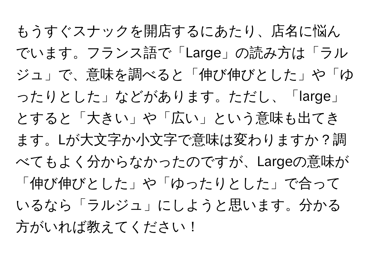 もうすぐスナックを開店するにあたり、店名に悩んでいます。フランス語で「Large」の読み方は「ラルジュ」で、意味を調べると「伸び伸びとした」や「ゆったりとした」などがあります。ただし、「large」とすると「大きい」や「広い」という意味も出てきます。Lが大文字か小文字で意味は変わりますか？調べてもよく分からなかったのですが、Largeの意味が「伸び伸びとした」や「ゆったりとした」で合っているなら「ラルジュ」にしようと思います。分かる方がいれば教えてください！