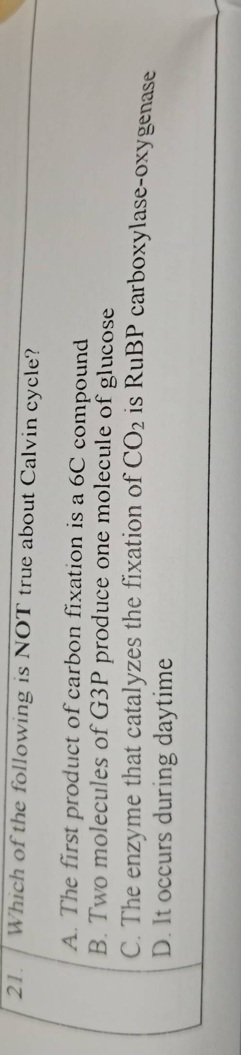 Which of the following is NOT true about Calvin cycle?
A. The first product of carbon fixation is a 6C compound
B. Two molecules of G3P produce one molecule of glucose
C. The enzyme that catalyzes the fixation of CO_2 is RuBP carboxylase-oxygenase
D. It occurs during daytime