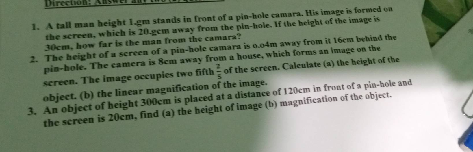 Direction; Answer 
1. A tall man height 1.gm stands in front of a pin-hole camara. His image is formed on 
the screen, which is 20.gcm away from the pin-hole. If the height of the image is
30cm, how far is the man from the camara? 
2. The height of a screen of a pin-hole camara is o.o4m away from it 16cm behind the 
pin-hole. The camera is 8cm away from a house, which forms an image on the 
screen. The image occupies two fifth  2/5  of the screen. Calculate (a) the height of the 
object. (b) the linear magnification of the image. 
3. An object of height 300cm is placed at a distance of 120cm in front of a pin-hole and 
the screen is 20cm, find (a) the height of image (b) magnification of the object.