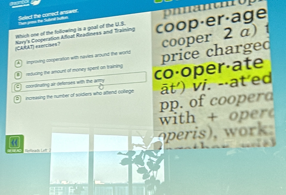 deanto
Select the correct answer.
phantnrop
Then gress the Submill buttton.
Navy's Cooperation Afloat Readiness and Training coop·er·age
Which one of the folllowing is a goal of the U.S.
(CARAT) exercises?
A improving cooperation with navies around the world cooper 2 a)
B reducing the amount of money spent on training price chargeo
co·oper·ate
C coordinatting air defenses with the army
D increasing the number of soldiers who attend college āt') vi. -⋅at'ed
pp. of cooperd
with + oper
operis), work.

RERSAD ReReads Lef: 2