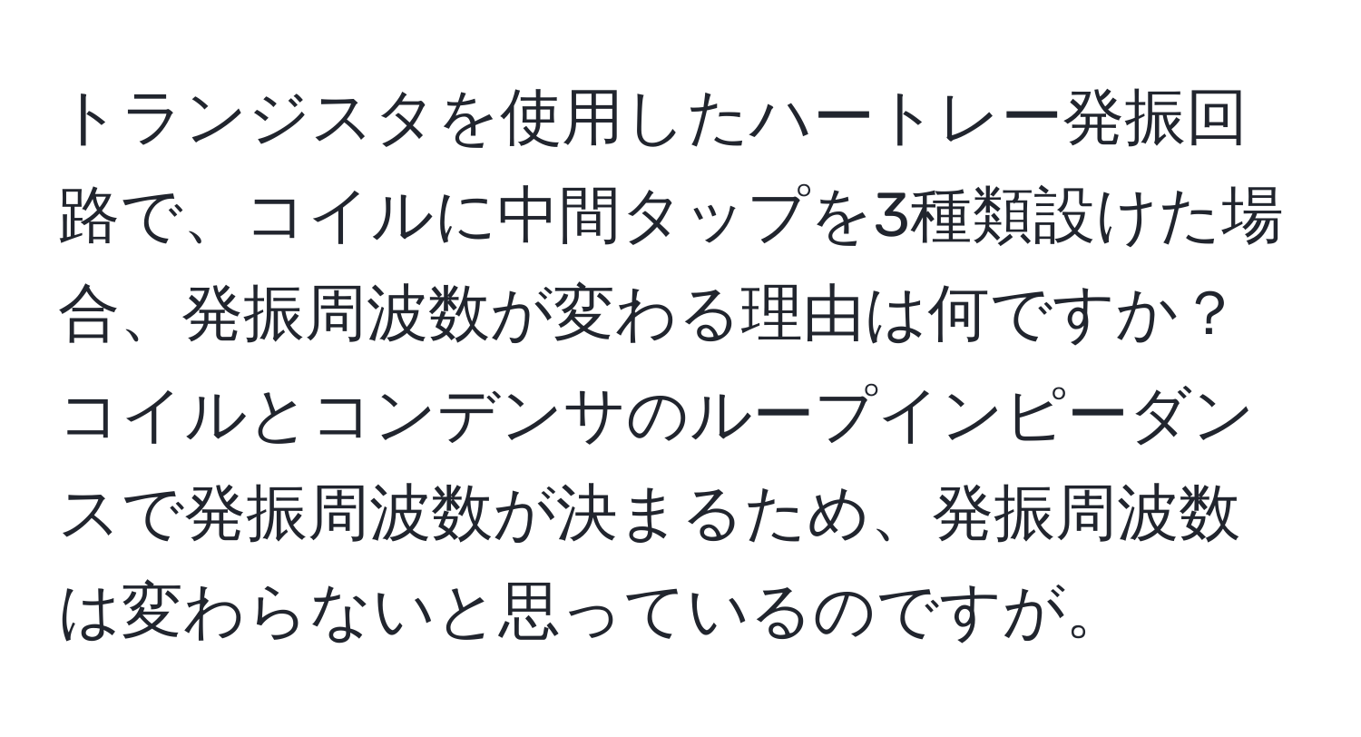 トランジスタを使用したハートレー発振回路で、コイルに中間タップを3種類設けた場合、発振周波数が変わる理由は何ですか？コイルとコンデンサのループインピーダンスで発振周波数が決まるため、発振周波数は変わらないと思っているのですが。