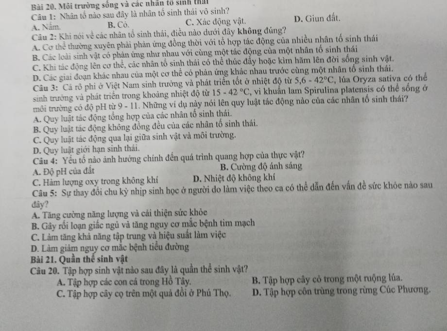 Môi trường sống và các nhân tổ sinh thái
Câu 1: Nhân tổ nào sau đây là nhân tổ sinh thái vô sinh?
A. Nắm. B. Cỏ. C. Xác động vật. D. Giun đất.
Câu 2: Khi nói về các nhân tổ sinh thái, điều nào dưới đây không đúng?
A. Cơ thể thường xuyên phải phản ứng đồng thời với tổ hợp tác động của nhiều nhân tổ sinh thái
B. Các loài sinh vật có phản ứng như nhau với cùng một tác động của một nhân tố sinh thái
C. Khi tác động lên cơ thể, các nhân tổ sinh thái có thể thúc đầy hoặc kìm hãm lên đời sống sinh vật.
D. Các giai đoạn khác nhau của một cơ thể có phản ứng khác nhau trước cùng một nhân tổ sinh thái.
Câu 3: Cá rõ phi ở Việt Nam sinh trưởng và phát triển tốt ở nhiệt độ từ 5,6-42°C , lủa Oryza sativa có thể
sinh trưởng và phát triển trong khoảng nhiệt độ từ 15-42°C , vi khuẩn lam Spirulina platensis có thể sống ở
trôi trường có độ pH từ 9 - 11. Những ví dụ này nói lên quy luật tác động nào của các nhân tổ sinh thái?
A. Quy luật tác động tổng hợp của các nhân tổ sinh thái.
B. Quy luật tác động không đồng đều của các nhân tố sinh thái.
C. Quy luật tác động qua lại giữa sinh vật và môi trường.
D. Quy luật giới hạn sinh thái.
Câu 4: Yếu tổ nào ảnh hướng chính đến quá trình quang hợp của thực vật?
A. Độ pH của đất B. Cường độ ánh sáng
C. Hàm lượng oxy trong không khí D. Nhiệt độ không khí
Câu 5: Sự thay đổi chu kỳ nhịp sinh học ở người do làm việc theo ca có thể dẫn đến vấn đề sức khỏe nào sau
đây?
A. Tăng cường năng lượng và cải thiện sức khỏe
B. Gây rối loạn giấc ngủ và tăng nguy cơ mắc bệnh tim mạch
C. Làm tăng khả năng tập trung và hiệu suất làm việc
D. Làm giảm nguy cơ mắc bệnh tiểu đường
Bài 21. Quần thể sinh vật
Câu 20. Tập hợp sinh vật nào sau đây là quần thể sinh vật?
A. Tập hợp các con cá trong Hồ Tây. B. Tập hợp cây cỏ trong một ruộng lúa.
C. Tập hợp cây cọ trên một quả đồi ở Phú Thọ. D. Tập hợp côn trùng trong rừng Cúc Phương.