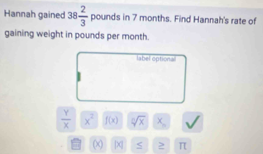 Hannah gained 38 2/3  pounds in 7 months. Find Hannah's rate of 
gaining weight in pounds per month. 
label optional
 Y/X  x^2 f(x) sqrt[n](x) X_n
' (x) |X| S > π