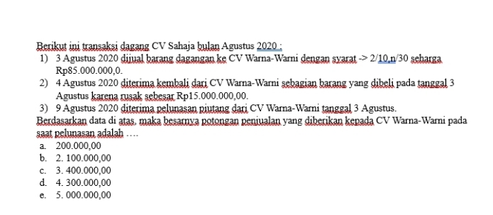 Berikut ini transaksi dagang CV Sahaja bulan Agustus 2020 :
1) 3 Agustus 2020 dijual barang dagangan ke CV Warna-Warni dengan syarat -> 2/10, n/30 seharga
Rp85.000.000,0.
2) 4 Agustus 2020 diterima kembali dari CV Warna-Warni sebagian barang yang dibeli pada tanggal 3
Agustus karena rusak sebesar Rp15.000.000,00.
3) 9 Agustus 2020 diterima pelunasan piutang dari CV Warna-Warni tanggal 3 Agustus.
Berdasarkan data di atas. maka besarnya potongan peniualan yang diberikan kepada CV Warna-Warni pada
saat pelunasan adalah ….
a. 200.000,00
b. 2. 100.000,00
c. 3. 400.000,00
d. 4. 300.000,00
e. 5. 000.000,00