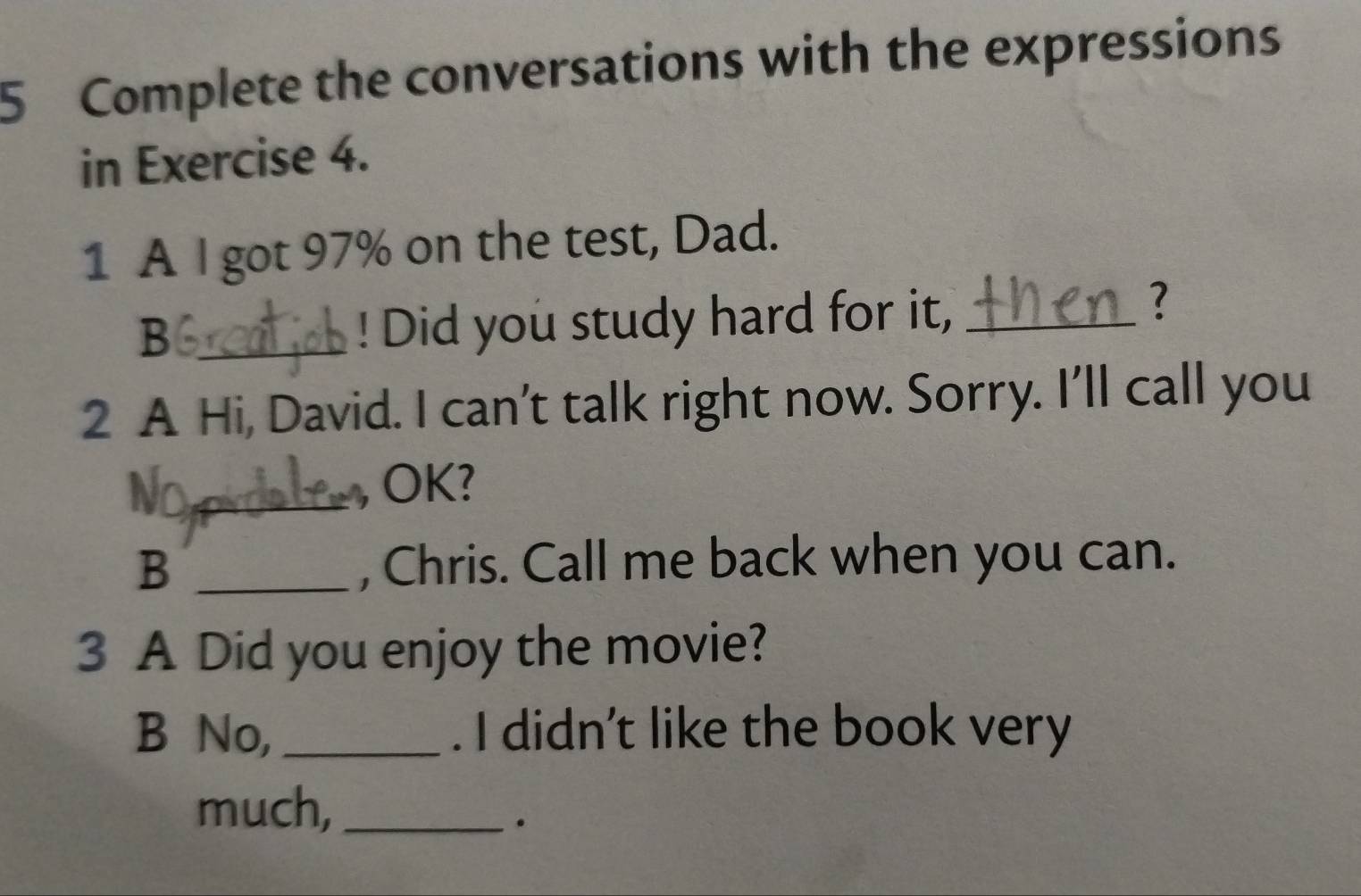 Complete the conversations with the expressions 
in Exercise 4. 
1 A I got 97% on the test, Dad. 
? 
_B 
! Did you study hard for it,_ 
2 A Hi, David. I can’t talk right now. Sorry. I’ll call you 
_ 
OK? 
B _, Chris. Call me back when you can. 
3 A Did you enjoy the movie? 
B No,_ . I didn’t like the book very 
much,_ 
。